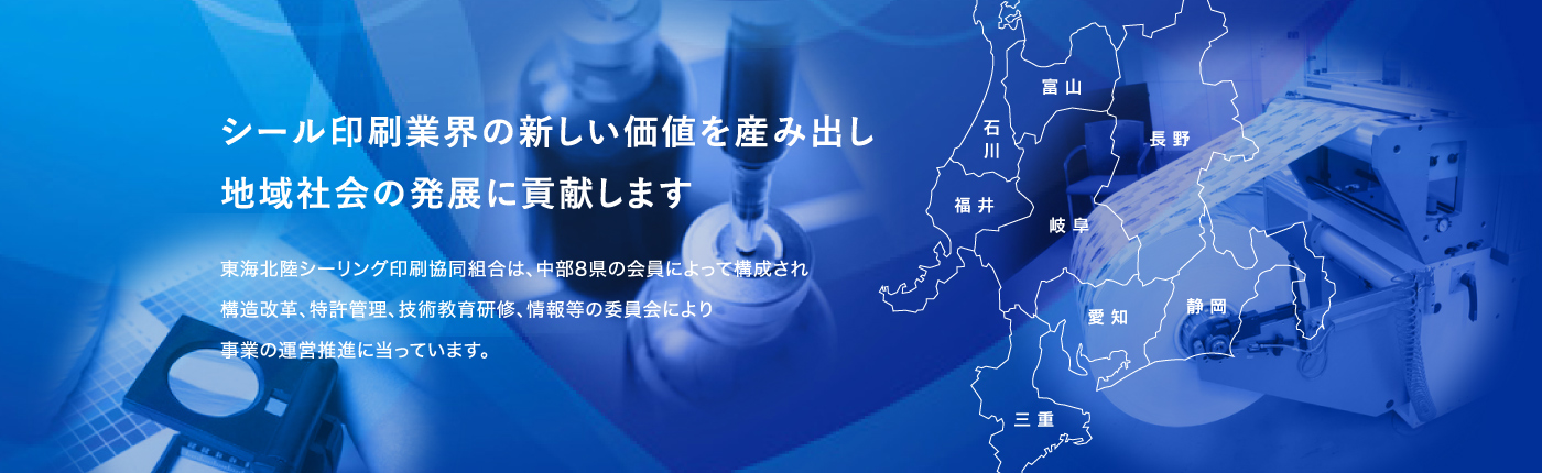 シール印刷業界の新しい価値を産み出し地域社会の発展に貢献します / 東海北陸シーリング印刷協同組合は、中部8県の会員によって構成され構造改革、特許管理、技術教育研修、情報等の委員会により事業の運営推進に当っています。